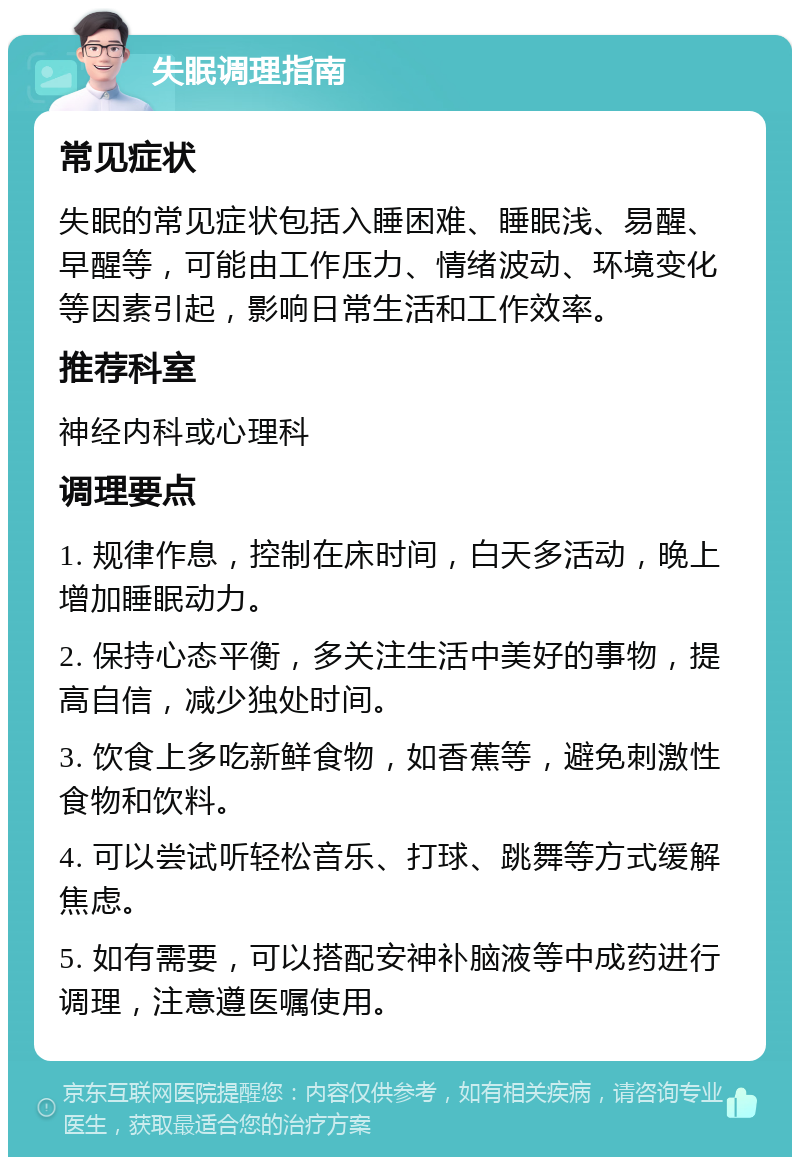 失眠调理指南 常见症状 失眠的常见症状包括入睡困难、睡眠浅、易醒、早醒等，可能由工作压力、情绪波动、环境变化等因素引起，影响日常生活和工作效率。 推荐科室 神经内科或心理科 调理要点 1. 规律作息，控制在床时间，白天多活动，晚上增加睡眠动力。 2. 保持心态平衡，多关注生活中美好的事物，提高自信，减少独处时间。 3. 饮食上多吃新鲜食物，如香蕉等，避免刺激性食物和饮料。 4. 可以尝试听轻松音乐、打球、跳舞等方式缓解焦虑。 5. 如有需要，可以搭配安神补脑液等中成药进行调理，注意遵医嘱使用。