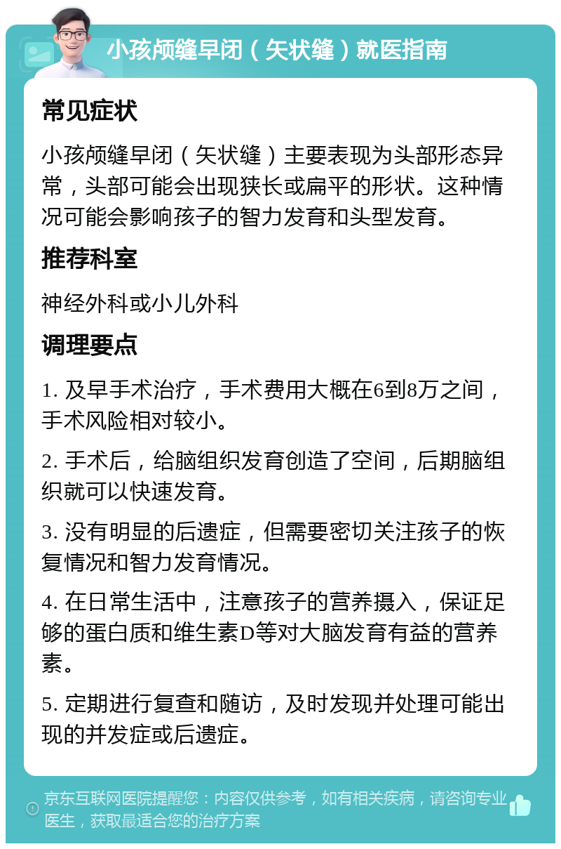 小孩颅缝早闭（矢状缝）就医指南 常见症状 小孩颅缝早闭（矢状缝）主要表现为头部形态异常，头部可能会出现狭长或扁平的形状。这种情况可能会影响孩子的智力发育和头型发育。 推荐科室 神经外科或小儿外科 调理要点 1. 及早手术治疗，手术费用大概在6到8万之间，手术风险相对较小。 2. 手术后，给脑组织发育创造了空间，后期脑组织就可以快速发育。 3. 没有明显的后遗症，但需要密切关注孩子的恢复情况和智力发育情况。 4. 在日常生活中，注意孩子的营养摄入，保证足够的蛋白质和维生素D等对大脑发育有益的营养素。 5. 定期进行复查和随访，及时发现并处理可能出现的并发症或后遗症。