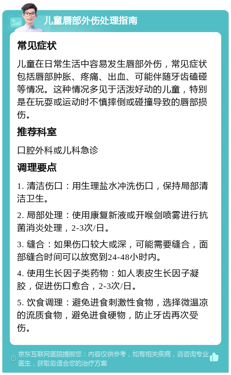 儿童唇部外伤处理指南 常见症状 儿童在日常生活中容易发生唇部外伤，常见症状包括唇部肿胀、疼痛、出血、可能伴随牙齿磕碰等情况。这种情况多见于活泼好动的儿童，特别是在玩耍或运动时不慎摔倒或碰撞导致的唇部损伤。 推荐科室 口腔外科或儿科急诊 调理要点 1. 清洁伤口：用生理盐水冲洗伤口，保持局部清洁卫生。 2. 局部处理：使用康复新液或开喉剑喷雾进行抗菌消炎处理，2-3次/日。 3. 缝合：如果伤口较大或深，可能需要缝合，面部缝合时间可以放宽到24-48小时内。 4. 使用生长因子类药物：如人表皮生长因子凝胶，促进伤口愈合，2-3次/日。 5. 饮食调理：避免进食刺激性食物，选择微温凉的流质食物，避免进食硬物，防止牙齿再次受伤。