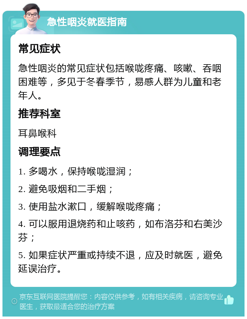 急性咽炎就医指南 常见症状 急性咽炎的常见症状包括喉咙疼痛、咳嗽、吞咽困难等，多见于冬春季节，易感人群为儿童和老年人。 推荐科室 耳鼻喉科 调理要点 1. 多喝水，保持喉咙湿润； 2. 避免吸烟和二手烟； 3. 使用盐水漱口，缓解喉咙疼痛； 4. 可以服用退烧药和止咳药，如布洛芬和右美沙芬； 5. 如果症状严重或持续不退，应及时就医，避免延误治疗。