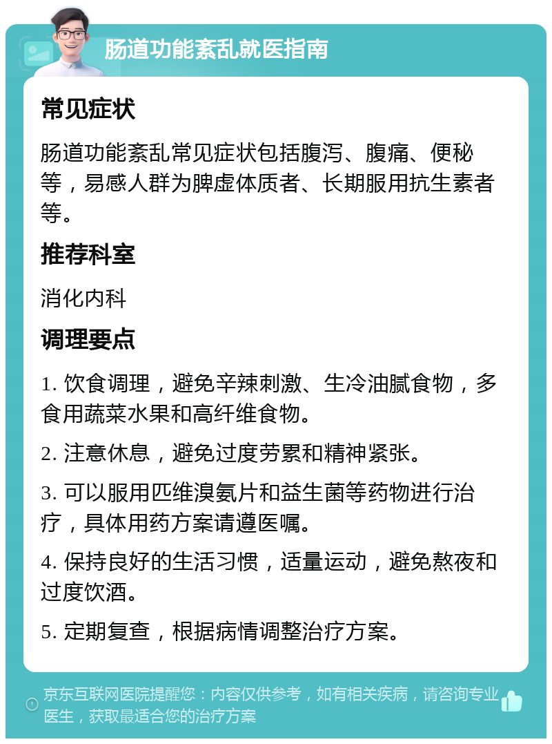 肠道功能紊乱就医指南 常见症状 肠道功能紊乱常见症状包括腹泻、腹痛、便秘等，易感人群为脾虚体质者、长期服用抗生素者等。 推荐科室 消化内科 调理要点 1. 饮食调理，避免辛辣刺激、生冷油腻食物，多食用蔬菜水果和高纤维食物。 2. 注意休息，避免过度劳累和精神紧张。 3. 可以服用匹维溴氨片和益生菌等药物进行治疗，具体用药方案请遵医嘱。 4. 保持良好的生活习惯，适量运动，避免熬夜和过度饮酒。 5. 定期复查，根据病情调整治疗方案。