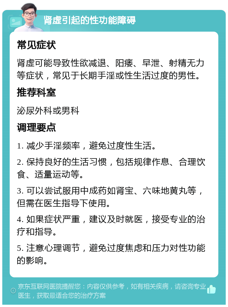 肾虚引起的性功能障碍 常见症状 肾虚可能导致性欲减退、阳痿、早泄、射精无力等症状，常见于长期手淫或性生活过度的男性。 推荐科室 泌尿外科或男科 调理要点 1. 减少手淫频率，避免过度性生活。 2. 保持良好的生活习惯，包括规律作息、合理饮食、适量运动等。 3. 可以尝试服用中成药如肾宝、六味地黄丸等，但需在医生指导下使用。 4. 如果症状严重，建议及时就医，接受专业的治疗和指导。 5. 注意心理调节，避免过度焦虑和压力对性功能的影响。