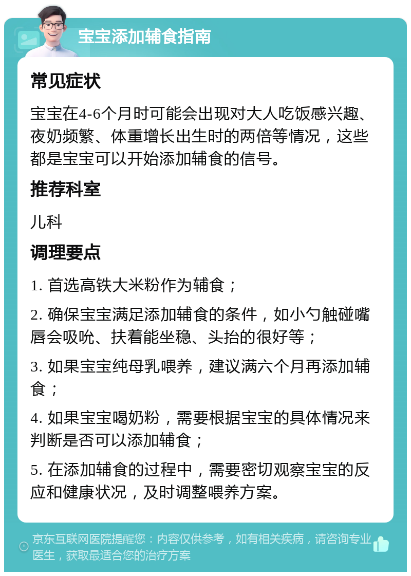 宝宝添加辅食指南 常见症状 宝宝在4-6个月时可能会出现对大人吃饭感兴趣、夜奶频繁、体重增长出生时的两倍等情况，这些都是宝宝可以开始添加辅食的信号。 推荐科室 儿科 调理要点 1. 首选高铁大米粉作为辅食； 2. 确保宝宝满足添加辅食的条件，如小勺触碰嘴唇会吸吮、扶着能坐稳、头抬的很好等； 3. 如果宝宝纯母乳喂养，建议满六个月再添加辅食； 4. 如果宝宝喝奶粉，需要根据宝宝的具体情况来判断是否可以添加辅食； 5. 在添加辅食的过程中，需要密切观察宝宝的反应和健康状况，及时调整喂养方案。