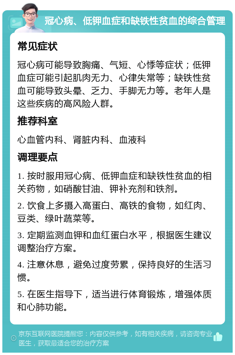 冠心病、低钾血症和缺铁性贫血的综合管理 常见症状 冠心病可能导致胸痛、气短、心悸等症状；低钾血症可能引起肌肉无力、心律失常等；缺铁性贫血可能导致头晕、乏力、手脚无力等。老年人是这些疾病的高风险人群。 推荐科室 心血管内科、肾脏内科、血液科 调理要点 1. 按时服用冠心病、低钾血症和缺铁性贫血的相关药物，如硝酸甘油、钾补充剂和铁剂。 2. 饮食上多摄入高蛋白、高铁的食物，如红肉、豆类、绿叶蔬菜等。 3. 定期监测血钾和血红蛋白水平，根据医生建议调整治疗方案。 4. 注意休息，避免过度劳累，保持良好的生活习惯。 5. 在医生指导下，适当进行体育锻炼，增强体质和心肺功能。