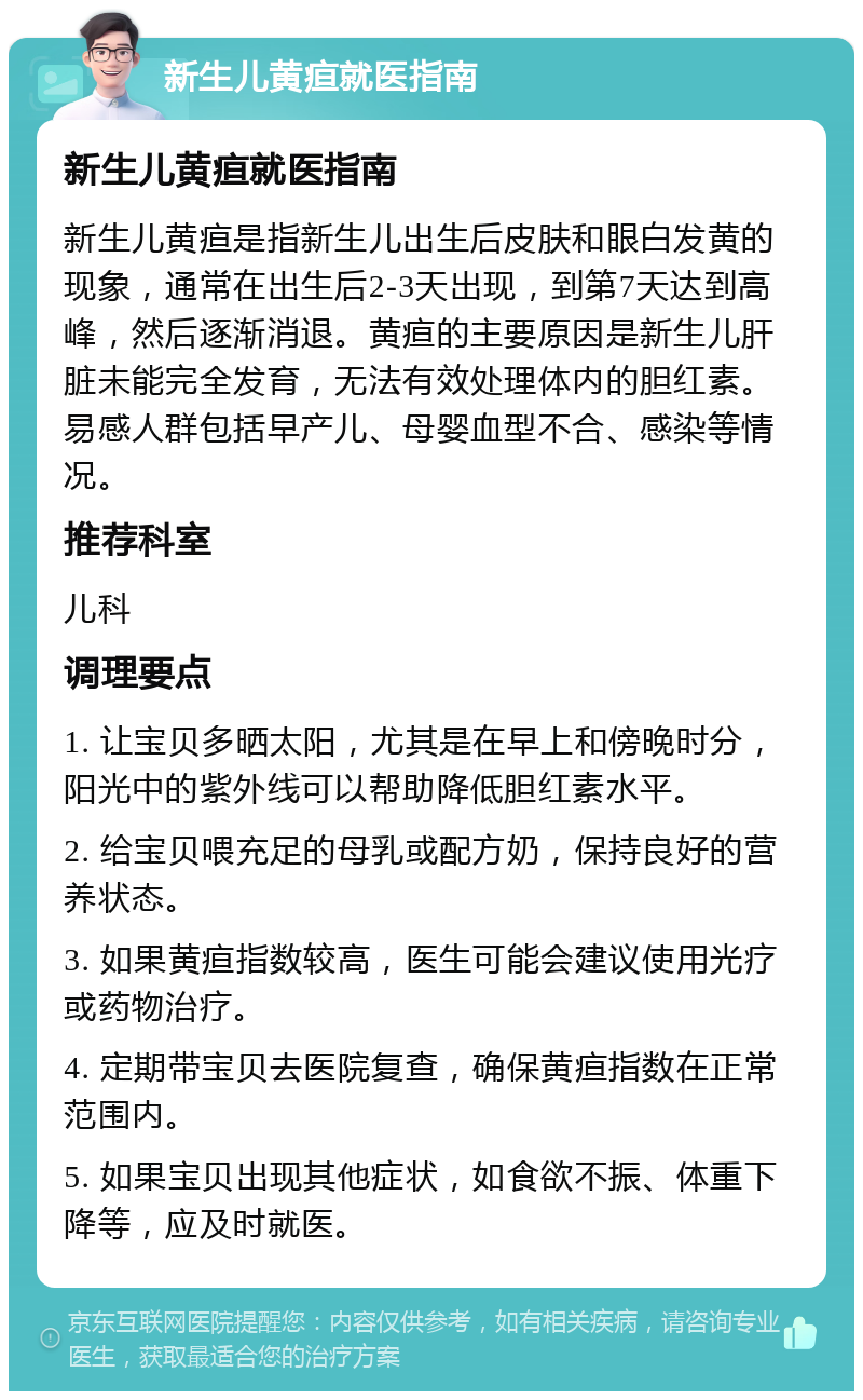 新生儿黄疸就医指南 新生儿黄疸就医指南 新生儿黄疸是指新生儿出生后皮肤和眼白发黄的现象，通常在出生后2-3天出现，到第7天达到高峰，然后逐渐消退。黄疸的主要原因是新生儿肝脏未能完全发育，无法有效处理体内的胆红素。易感人群包括早产儿、母婴血型不合、感染等情况。 推荐科室 儿科 调理要点 1. 让宝贝多晒太阳，尤其是在早上和傍晚时分，阳光中的紫外线可以帮助降低胆红素水平。 2. 给宝贝喂充足的母乳或配方奶，保持良好的营养状态。 3. 如果黄疸指数较高，医生可能会建议使用光疗或药物治疗。 4. 定期带宝贝去医院复查，确保黄疸指数在正常范围内。 5. 如果宝贝出现其他症状，如食欲不振、体重下降等，应及时就医。