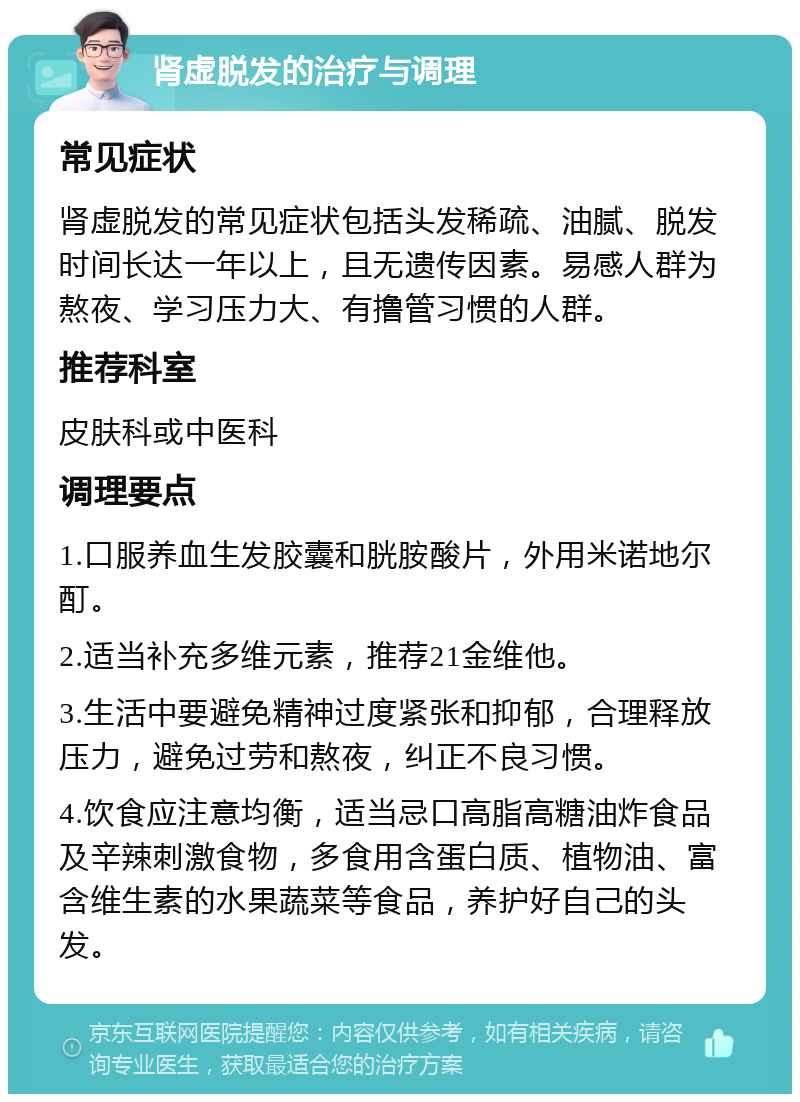 肾虚脱发的治疗与调理 常见症状 肾虚脱发的常见症状包括头发稀疏、油腻、脱发时间长达一年以上，且无遗传因素。易感人群为熬夜、学习压力大、有撸管习惯的人群。 推荐科室 皮肤科或中医科 调理要点 1.口服养血生发胶囊和胱胺酸片，外用米诺地尔酊。 2.适当补充多维元素，推荐21金维他。 3.生活中要避免精神过度紧张和抑郁，合理释放压力，避免过劳和熬夜，纠正不良习惯。 4.饮食应注意均衡，适当忌口高脂高糖油炸食品及辛辣刺激食物，多食用含蛋白质、植物油、富含维生素的水果蔬菜等食品，养护好自己的头发。