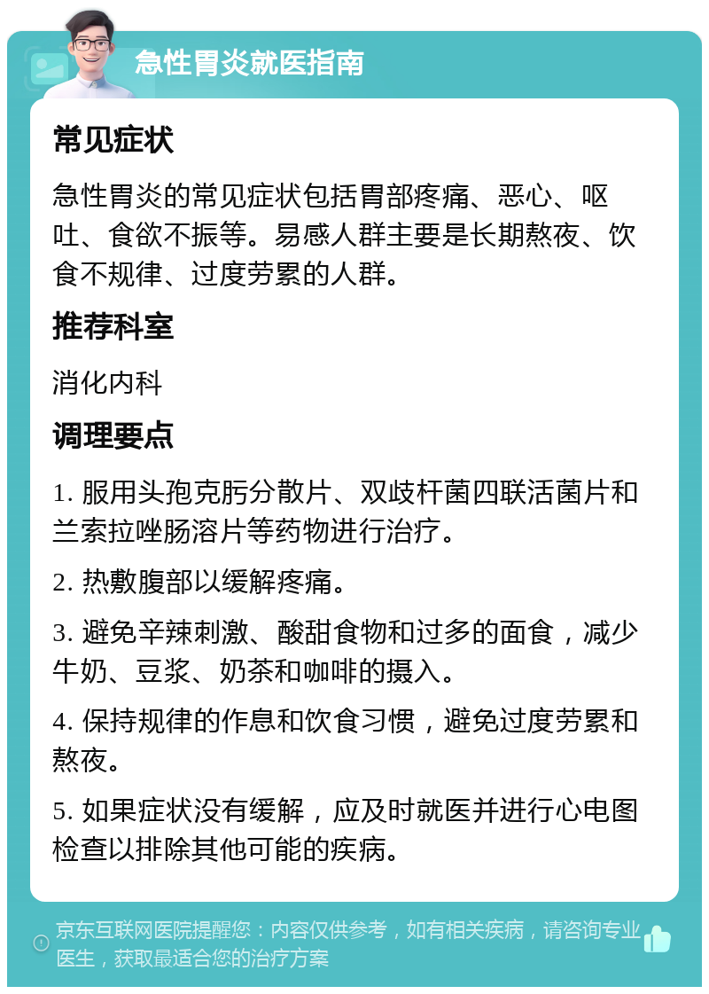 急性胃炎就医指南 常见症状 急性胃炎的常见症状包括胃部疼痛、恶心、呕吐、食欲不振等。易感人群主要是长期熬夜、饮食不规律、过度劳累的人群。 推荐科室 消化内科 调理要点 1. 服用头孢克肟分散片、双歧杆菌四联活菌片和兰索拉唑肠溶片等药物进行治疗。 2. 热敷腹部以缓解疼痛。 3. 避免辛辣刺激、酸甜食物和过多的面食，减少牛奶、豆浆、奶茶和咖啡的摄入。 4. 保持规律的作息和饮食习惯，避免过度劳累和熬夜。 5. 如果症状没有缓解，应及时就医并进行心电图检查以排除其他可能的疾病。