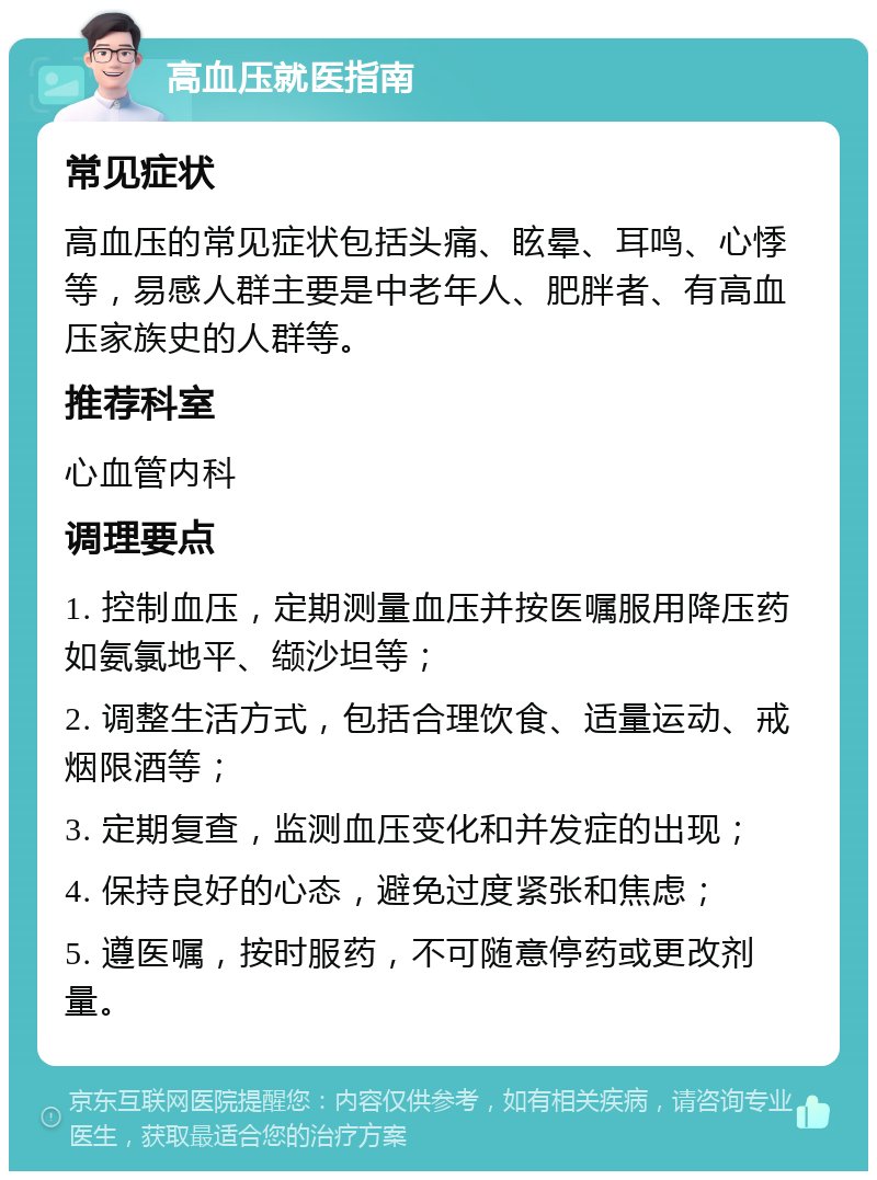 高血压就医指南 常见症状 高血压的常见症状包括头痛、眩晕、耳鸣、心悸等，易感人群主要是中老年人、肥胖者、有高血压家族史的人群等。 推荐科室 心血管内科 调理要点 1. 控制血压，定期测量血压并按医嘱服用降压药如氨氯地平、缬沙坦等； 2. 调整生活方式，包括合理饮食、适量运动、戒烟限酒等； 3. 定期复查，监测血压变化和并发症的出现； 4. 保持良好的心态，避免过度紧张和焦虑； 5. 遵医嘱，按时服药，不可随意停药或更改剂量。