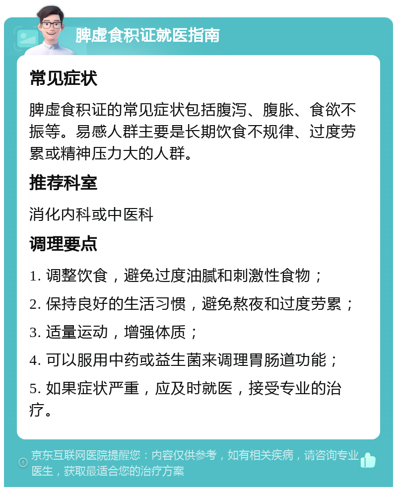 脾虚食积证就医指南 常见症状 脾虚食积证的常见症状包括腹泻、腹胀、食欲不振等。易感人群主要是长期饮食不规律、过度劳累或精神压力大的人群。 推荐科室 消化内科或中医科 调理要点 1. 调整饮食，避免过度油腻和刺激性食物； 2. 保持良好的生活习惯，避免熬夜和过度劳累； 3. 适量运动，增强体质； 4. 可以服用中药或益生菌来调理胃肠道功能； 5. 如果症状严重，应及时就医，接受专业的治疗。