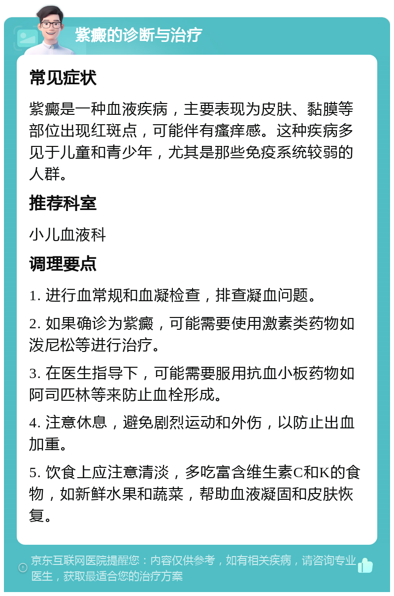 紫癜的诊断与治疗 常见症状 紫癜是一种血液疾病，主要表现为皮肤、黏膜等部位出现红斑点，可能伴有瘙痒感。这种疾病多见于儿童和青少年，尤其是那些免疫系统较弱的人群。 推荐科室 小儿血液科 调理要点 1. 进行血常规和血凝检查，排查凝血问题。 2. 如果确诊为紫癜，可能需要使用激素类药物如泼尼松等进行治疗。 3. 在医生指导下，可能需要服用抗血小板药物如阿司匹林等来防止血栓形成。 4. 注意休息，避免剧烈运动和外伤，以防止出血加重。 5. 饮食上应注意清淡，多吃富含维生素C和K的食物，如新鲜水果和蔬菜，帮助血液凝固和皮肤恢复。