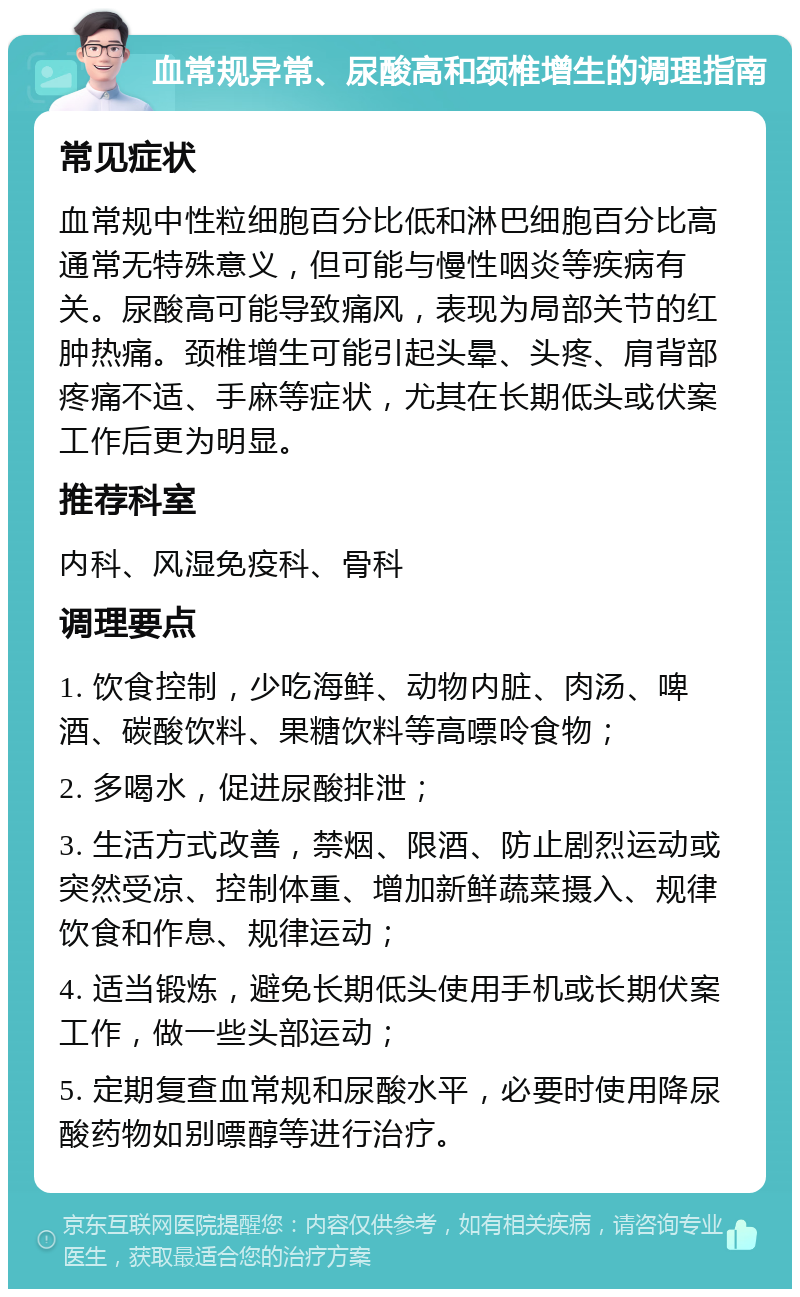 血常规异常、尿酸高和颈椎增生的调理指南 常见症状 血常规中性粒细胞百分比低和淋巴细胞百分比高通常无特殊意义，但可能与慢性咽炎等疾病有关。尿酸高可能导致痛风，表现为局部关节的红肿热痛。颈椎增生可能引起头晕、头疼、肩背部疼痛不适、手麻等症状，尤其在长期低头或伏案工作后更为明显。 推荐科室 内科、风湿免疫科、骨科 调理要点 1. 饮食控制，少吃海鲜、动物内脏、肉汤、啤酒、碳酸饮料、果糖饮料等高嘌呤食物； 2. 多喝水，促进尿酸排泄； 3. 生活方式改善，禁烟、限酒、防止剧烈运动或突然受凉、控制体重、增加新鲜蔬菜摄入、规律饮食和作息、规律运动； 4. 适当锻炼，避免长期低头使用手机或长期伏案工作，做一些头部运动； 5. 定期复查血常规和尿酸水平，必要时使用降尿酸药物如别嘌醇等进行治疗。