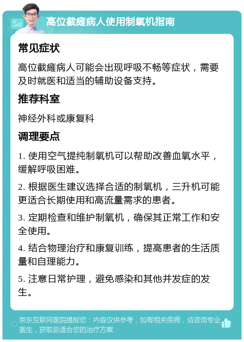 高位截瘫病人使用制氧机指南 常见症状 高位截瘫病人可能会出现呼吸不畅等症状，需要及时就医和适当的辅助设备支持。 推荐科室 神经外科或康复科 调理要点 1. 使用空气提纯制氧机可以帮助改善血氧水平，缓解呼吸困难。 2. 根据医生建议选择合适的制氧机，三升机可能更适合长期使用和高流量需求的患者。 3. 定期检查和维护制氧机，确保其正常工作和安全使用。 4. 结合物理治疗和康复训练，提高患者的生活质量和自理能力。 5. 注意日常护理，避免感染和其他并发症的发生。