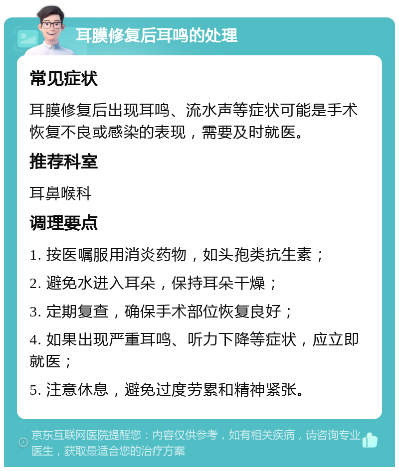 耳膜修复后耳鸣的处理 常见症状 耳膜修复后出现耳鸣、流水声等症状可能是手术恢复不良或感染的表现，需要及时就医。 推荐科室 耳鼻喉科 调理要点 1. 按医嘱服用消炎药物，如头孢类抗生素； 2. 避免水进入耳朵，保持耳朵干燥； 3. 定期复查，确保手术部位恢复良好； 4. 如果出现严重耳鸣、听力下降等症状，应立即就医； 5. 注意休息，避免过度劳累和精神紧张。