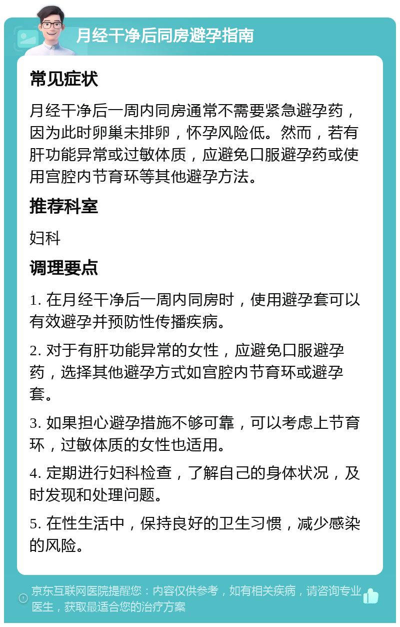 月经干净后同房避孕指南 常见症状 月经干净后一周内同房通常不需要紧急避孕药，因为此时卵巢未排卵，怀孕风险低。然而，若有肝功能异常或过敏体质，应避免口服避孕药或使用宫腔内节育环等其他避孕方法。 推荐科室 妇科 调理要点 1. 在月经干净后一周内同房时，使用避孕套可以有效避孕并预防性传播疾病。 2. 对于有肝功能异常的女性，应避免口服避孕药，选择其他避孕方式如宫腔内节育环或避孕套。 3. 如果担心避孕措施不够可靠，可以考虑上节育环，过敏体质的女性也适用。 4. 定期进行妇科检查，了解自己的身体状况，及时发现和处理问题。 5. 在性生活中，保持良好的卫生习惯，减少感染的风险。