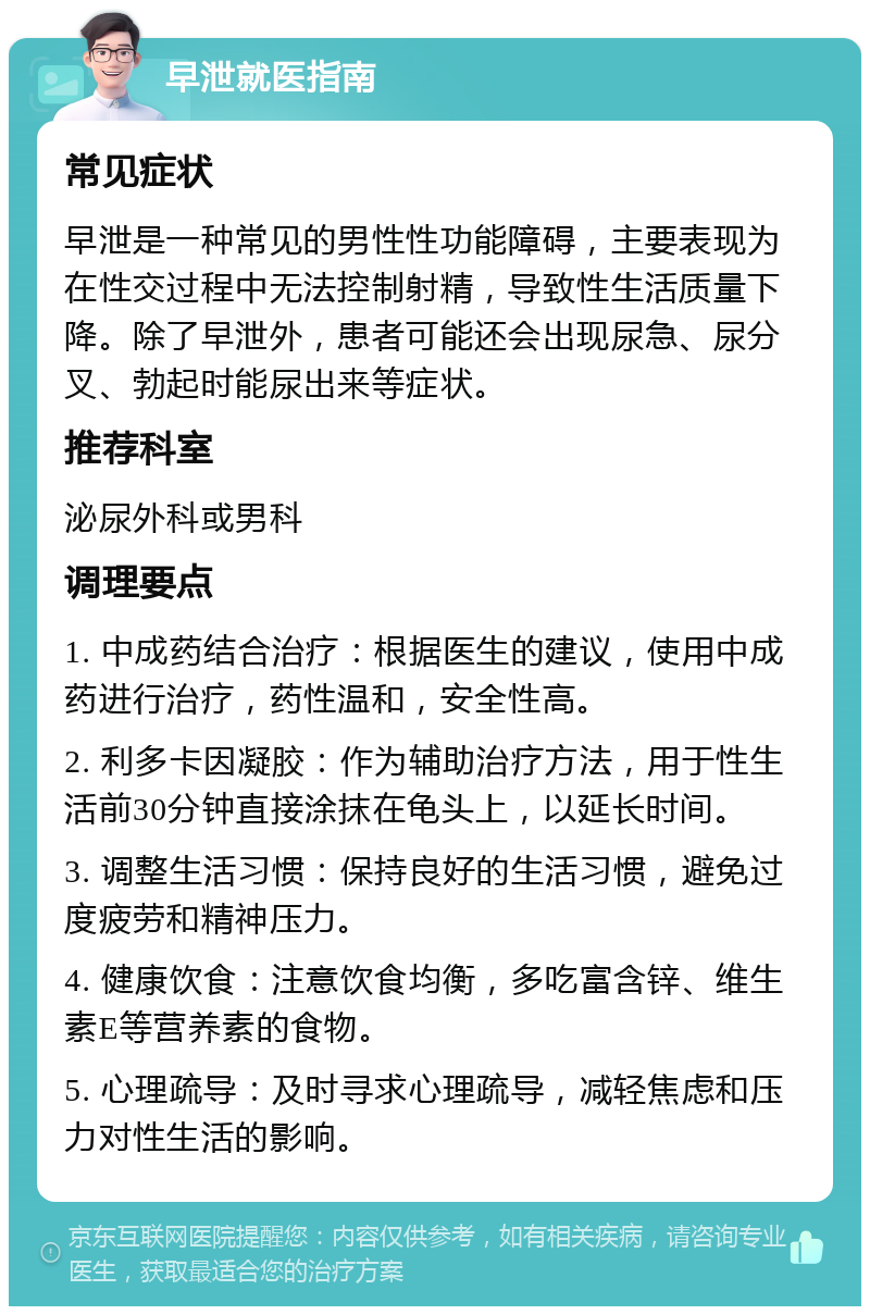 早泄就医指南 常见症状 早泄是一种常见的男性性功能障碍，主要表现为在性交过程中无法控制射精，导致性生活质量下降。除了早泄外，患者可能还会出现尿急、尿分叉、勃起时能尿出来等症状。 推荐科室 泌尿外科或男科 调理要点 1. 中成药结合治疗：根据医生的建议，使用中成药进行治疗，药性温和，安全性高。 2. 利多卡因凝胶：作为辅助治疗方法，用于性生活前30分钟直接涂抹在龟头上，以延长时间。 3. 调整生活习惯：保持良好的生活习惯，避免过度疲劳和精神压力。 4. 健康饮食：注意饮食均衡，多吃富含锌、维生素E等营养素的食物。 5. 心理疏导：及时寻求心理疏导，减轻焦虑和压力对性生活的影响。