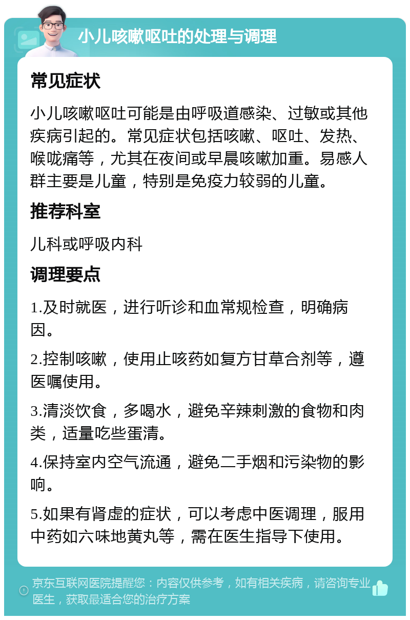 小儿咳嗽呕吐的处理与调理 常见症状 小儿咳嗽呕吐可能是由呼吸道感染、过敏或其他疾病引起的。常见症状包括咳嗽、呕吐、发热、喉咙痛等，尤其在夜间或早晨咳嗽加重。易感人群主要是儿童，特别是免疫力较弱的儿童。 推荐科室 儿科或呼吸内科 调理要点 1.及时就医，进行听诊和血常规检查，明确病因。 2.控制咳嗽，使用止咳药如复方甘草合剂等，遵医嘱使用。 3.清淡饮食，多喝水，避免辛辣刺激的食物和肉类，适量吃些蛋清。 4.保持室内空气流通，避免二手烟和污染物的影响。 5.如果有肾虚的症状，可以考虑中医调理，服用中药如六味地黄丸等，需在医生指导下使用。