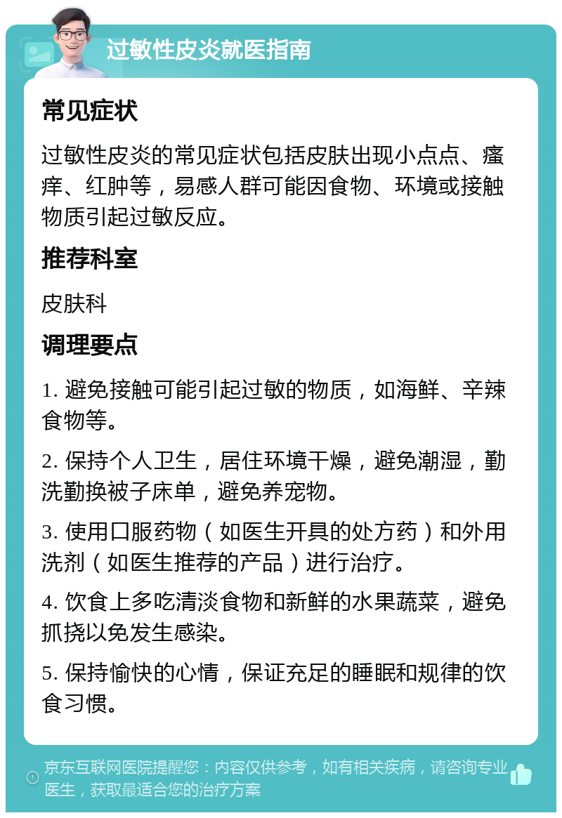 过敏性皮炎就医指南 常见症状 过敏性皮炎的常见症状包括皮肤出现小点点、瘙痒、红肿等，易感人群可能因食物、环境或接触物质引起过敏反应。 推荐科室 皮肤科 调理要点 1. 避免接触可能引起过敏的物质，如海鲜、辛辣食物等。 2. 保持个人卫生，居住环境干燥，避免潮湿，勤洗勤换被子床单，避免养宠物。 3. 使用口服药物（如医生开具的处方药）和外用洗剂（如医生推荐的产品）进行治疗。 4. 饮食上多吃清淡食物和新鲜的水果蔬菜，避免抓挠以免发生感染。 5. 保持愉快的心情，保证充足的睡眠和规律的饮食习惯。