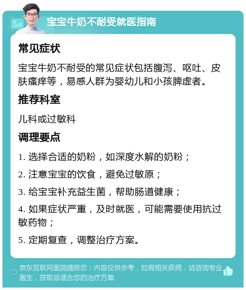 宝宝牛奶不耐受就医指南 常见症状 宝宝牛奶不耐受的常见症状包括腹泻、呕吐、皮肤瘙痒等，易感人群为婴幼儿和小孩脾虚者。 推荐科室 儿科或过敏科 调理要点 1. 选择合适的奶粉，如深度水解的奶粉； 2. 注意宝宝的饮食，避免过敏原； 3. 给宝宝补充益生菌，帮助肠道健康； 4. 如果症状严重，及时就医，可能需要使用抗过敏药物； 5. 定期复查，调整治疗方案。