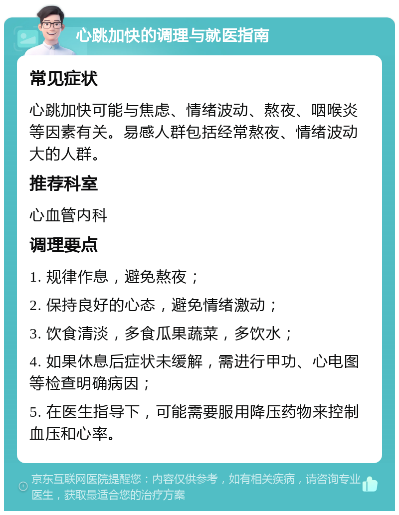 心跳加快的调理与就医指南 常见症状 心跳加快可能与焦虑、情绪波动、熬夜、咽喉炎等因素有关。易感人群包括经常熬夜、情绪波动大的人群。 推荐科室 心血管内科 调理要点 1. 规律作息，避免熬夜； 2. 保持良好的心态，避免情绪激动； 3. 饮食清淡，多食瓜果蔬菜，多饮水； 4. 如果休息后症状未缓解，需进行甲功、心电图等检查明确病因； 5. 在医生指导下，可能需要服用降压药物来控制血压和心率。