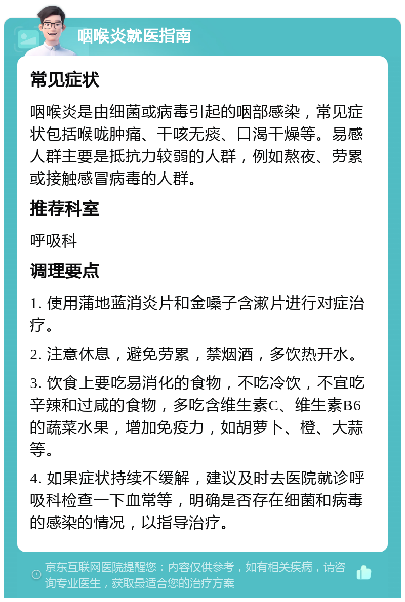 咽喉炎就医指南 常见症状 咽喉炎是由细菌或病毒引起的咽部感染，常见症状包括喉咙肿痛、干咳无痰、口渴干燥等。易感人群主要是抵抗力较弱的人群，例如熬夜、劳累或接触感冒病毒的人群。 推荐科室 呼吸科 调理要点 1. 使用蒲地蓝消炎片和金嗓子含漱片进行对症治疗。 2. 注意休息，避免劳累，禁烟酒，多饮热开水。 3. 饮食上要吃易消化的食物，不吃冷饮，不宜吃辛辣和过咸的食物，多吃含维生素C、维生素B6的蔬菜水果，增加免疫力，如胡萝卜、橙、大蒜等。 4. 如果症状持续不缓解，建议及时去医院就诊呼吸科检查一下血常等，明确是否存在细菌和病毒的感染的情况，以指导治疗。