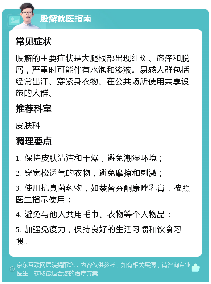 股癣就医指南 常见症状 股癣的主要症状是大腿根部出现红斑、瘙痒和脱屑，严重时可能伴有水泡和渗液。易感人群包括经常出汗、穿紧身衣物、在公共场所使用共享设施的人群。 推荐科室 皮肤科 调理要点 1. 保持皮肤清洁和干燥，避免潮湿环境； 2. 穿宽松透气的衣物，避免摩擦和刺激； 3. 使用抗真菌药物，如萘替芬酮康唑乳膏，按照医生指示使用； 4. 避免与他人共用毛巾、衣物等个人物品； 5. 加强免疫力，保持良好的生活习惯和饮食习惯。