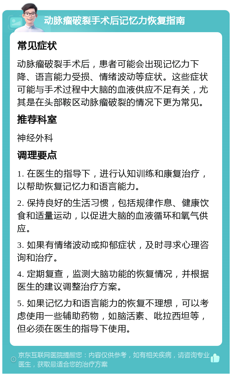 动脉瘤破裂手术后记忆力恢复指南 常见症状 动脉瘤破裂手术后，患者可能会出现记忆力下降、语言能力受损、情绪波动等症状。这些症状可能与手术过程中大脑的血液供应不足有关，尤其是在头部鞍区动脉瘤破裂的情况下更为常见。 推荐科室 神经外科 调理要点 1. 在医生的指导下，进行认知训练和康复治疗，以帮助恢复记忆力和语言能力。 2. 保持良好的生活习惯，包括规律作息、健康饮食和适量运动，以促进大脑的血液循环和氧气供应。 3. 如果有情绪波动或抑郁症状，及时寻求心理咨询和治疗。 4. 定期复查，监测大脑功能的恢复情况，并根据医生的建议调整治疗方案。 5. 如果记忆力和语言能力的恢复不理想，可以考虑使用一些辅助药物，如脑活素、吡拉西坦等，但必须在医生的指导下使用。