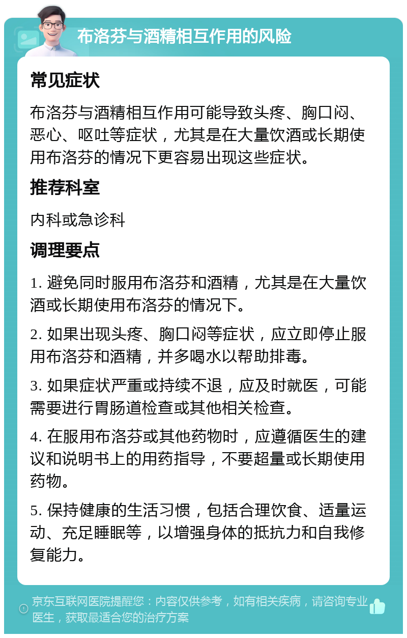 布洛芬与酒精相互作用的风险 常见症状 布洛芬与酒精相互作用可能导致头疼、胸口闷、恶心、呕吐等症状，尤其是在大量饮酒或长期使用布洛芬的情况下更容易出现这些症状。 推荐科室 内科或急诊科 调理要点 1. 避免同时服用布洛芬和酒精，尤其是在大量饮酒或长期使用布洛芬的情况下。 2. 如果出现头疼、胸口闷等症状，应立即停止服用布洛芬和酒精，并多喝水以帮助排毒。 3. 如果症状严重或持续不退，应及时就医，可能需要进行胃肠道检查或其他相关检查。 4. 在服用布洛芬或其他药物时，应遵循医生的建议和说明书上的用药指导，不要超量或长期使用药物。 5. 保持健康的生活习惯，包括合理饮食、适量运动、充足睡眠等，以增强身体的抵抗力和自我修复能力。