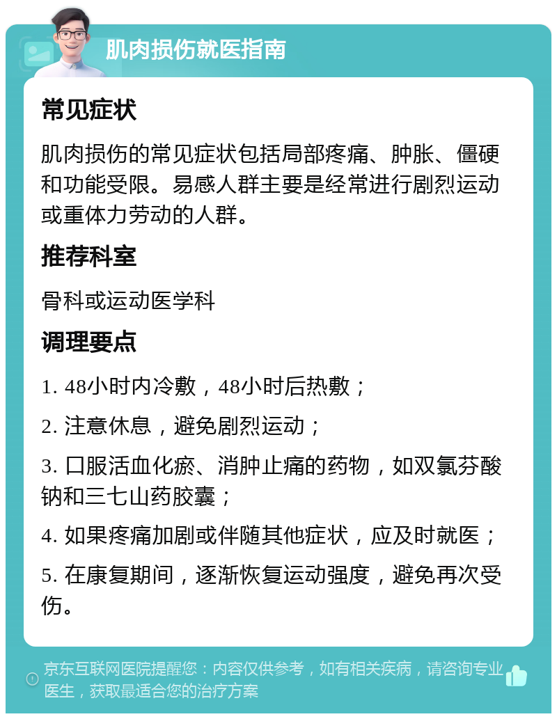 肌肉损伤就医指南 常见症状 肌肉损伤的常见症状包括局部疼痛、肿胀、僵硬和功能受限。易感人群主要是经常进行剧烈运动或重体力劳动的人群。 推荐科室 骨科或运动医学科 调理要点 1. 48小时内冷敷，48小时后热敷； 2. 注意休息，避免剧烈运动； 3. 口服活血化瘀、消肿止痛的药物，如双氯芬酸钠和三七山药胶囊； 4. 如果疼痛加剧或伴随其他症状，应及时就医； 5. 在康复期间，逐渐恢复运动强度，避免再次受伤。