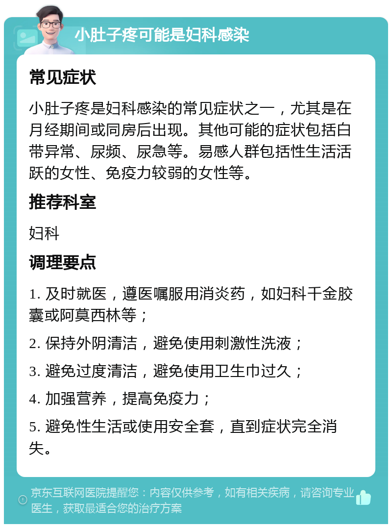 小肚子疼可能是妇科感染 常见症状 小肚子疼是妇科感染的常见症状之一，尤其是在月经期间或同房后出现。其他可能的症状包括白带异常、尿频、尿急等。易感人群包括性生活活跃的女性、免疫力较弱的女性等。 推荐科室 妇科 调理要点 1. 及时就医，遵医嘱服用消炎药，如妇科千金胶囊或阿莫西林等； 2. 保持外阴清洁，避免使用刺激性洗液； 3. 避免过度清洁，避免使用卫生巾过久； 4. 加强营养，提高免疫力； 5. 避免性生活或使用安全套，直到症状完全消失。