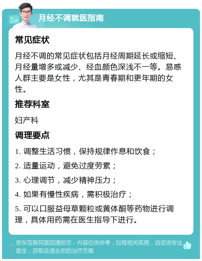 月经不调就医指南 常见症状 月经不调的常见症状包括月经周期延长或缩短、月经量增多或减少、经血颜色深浅不一等。易感人群主要是女性，尤其是青春期和更年期的女性。 推荐科室 妇产科 调理要点 1. 调整生活习惯，保持规律作息和饮食； 2. 适量运动，避免过度劳累； 3. 心理调节，减少精神压力； 4. 如果有慢性疾病，需积极治疗； 5. 可以口服益母草颗粒或黄体酮等药物进行调理，具体用药需在医生指导下进行。