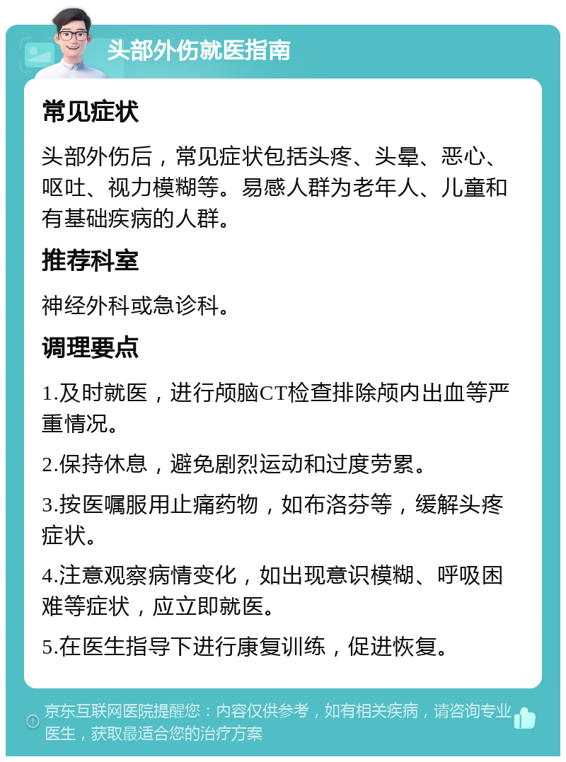 头部外伤就医指南 常见症状 头部外伤后，常见症状包括头疼、头晕、恶心、呕吐、视力模糊等。易感人群为老年人、儿童和有基础疾病的人群。 推荐科室 神经外科或急诊科。 调理要点 1.及时就医，进行颅脑CT检查排除颅内出血等严重情况。 2.保持休息，避免剧烈运动和过度劳累。 3.按医嘱服用止痛药物，如布洛芬等，缓解头疼症状。 4.注意观察病情变化，如出现意识模糊、呼吸困难等症状，应立即就医。 5.在医生指导下进行康复训练，促进恢复。