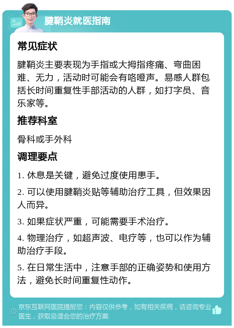 腱鞘炎就医指南 常见症状 腱鞘炎主要表现为手指或大拇指疼痛、弯曲困难、无力，活动时可能会有咯噔声。易感人群包括长时间重复性手部活动的人群，如打字员、音乐家等。 推荐科室 骨科或手外科 调理要点 1. 休息是关键，避免过度使用患手。 2. 可以使用腱鞘炎贴等辅助治疗工具，但效果因人而异。 3. 如果症状严重，可能需要手术治疗。 4. 物理治疗，如超声波、电疗等，也可以作为辅助治疗手段。 5. 在日常生活中，注意手部的正确姿势和使用方法，避免长时间重复性动作。