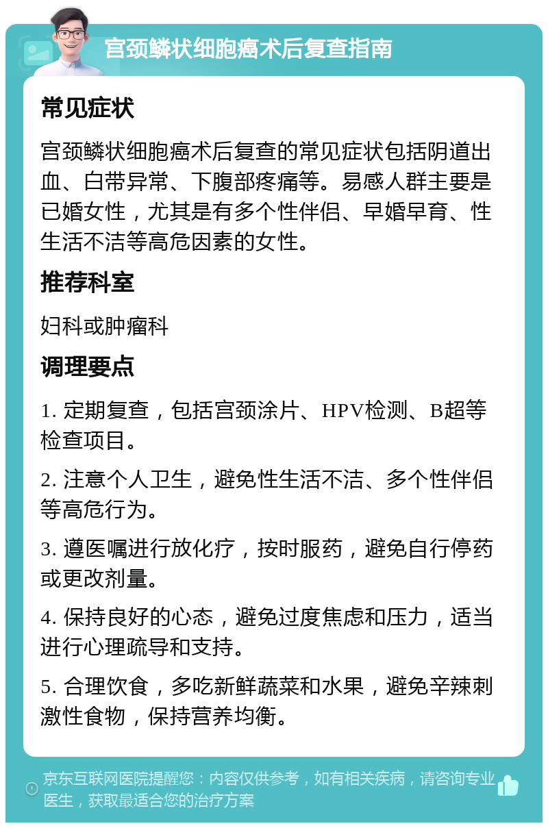 宫颈鳞状细胞癌术后复查指南 常见症状 宫颈鳞状细胞癌术后复查的常见症状包括阴道出血、白带异常、下腹部疼痛等。易感人群主要是已婚女性，尤其是有多个性伴侣、早婚早育、性生活不洁等高危因素的女性。 推荐科室 妇科或肿瘤科 调理要点 1. 定期复查，包括宫颈涂片、HPV检测、B超等检查项目。 2. 注意个人卫生，避免性生活不洁、多个性伴侣等高危行为。 3. 遵医嘱进行放化疗，按时服药，避免自行停药或更改剂量。 4. 保持良好的心态，避免过度焦虑和压力，适当进行心理疏导和支持。 5. 合理饮食，多吃新鲜蔬菜和水果，避免辛辣刺激性食物，保持营养均衡。