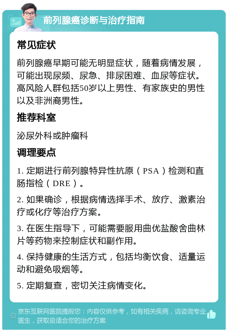 前列腺癌诊断与治疗指南 常见症状 前列腺癌早期可能无明显症状，随着病情发展，可能出现尿频、尿急、排尿困难、血尿等症状。高风险人群包括50岁以上男性、有家族史的男性以及非洲裔男性。 推荐科室 泌尿外科或肿瘤科 调理要点 1. 定期进行前列腺特异性抗原（PSA）检测和直肠指检（DRE）。 2. 如果确诊，根据病情选择手术、放疗、激素治疗或化疗等治疗方案。 3. 在医生指导下，可能需要服用曲优盐酸舍曲林片等药物来控制症状和副作用。 4. 保持健康的生活方式，包括均衡饮食、适量运动和避免吸烟等。 5. 定期复查，密切关注病情变化。