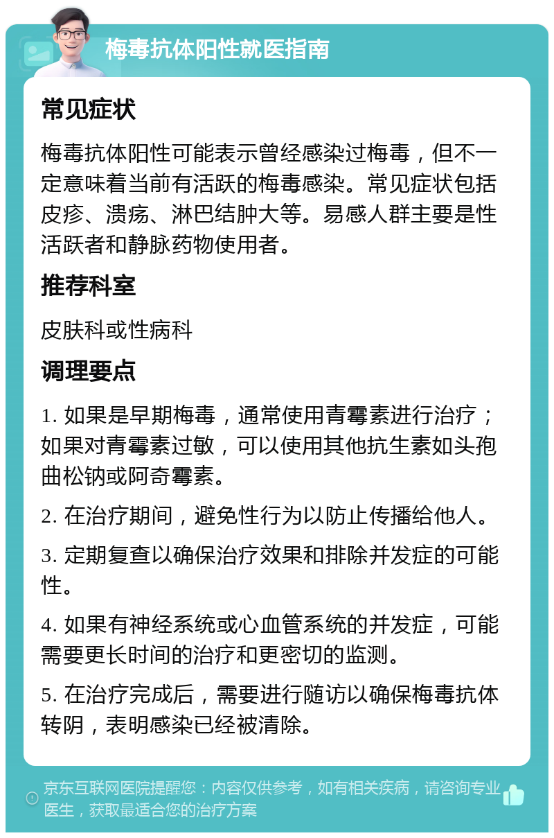 梅毒抗体阳性就医指南 常见症状 梅毒抗体阳性可能表示曾经感染过梅毒，但不一定意味着当前有活跃的梅毒感染。常见症状包括皮疹、溃疡、淋巴结肿大等。易感人群主要是性活跃者和静脉药物使用者。 推荐科室 皮肤科或性病科 调理要点 1. 如果是早期梅毒，通常使用青霉素进行治疗；如果对青霉素过敏，可以使用其他抗生素如头孢曲松钠或阿奇霉素。 2. 在治疗期间，避免性行为以防止传播给他人。 3. 定期复查以确保治疗效果和排除并发症的可能性。 4. 如果有神经系统或心血管系统的并发症，可能需要更长时间的治疗和更密切的监测。 5. 在治疗完成后，需要进行随访以确保梅毒抗体转阴，表明感染已经被清除。