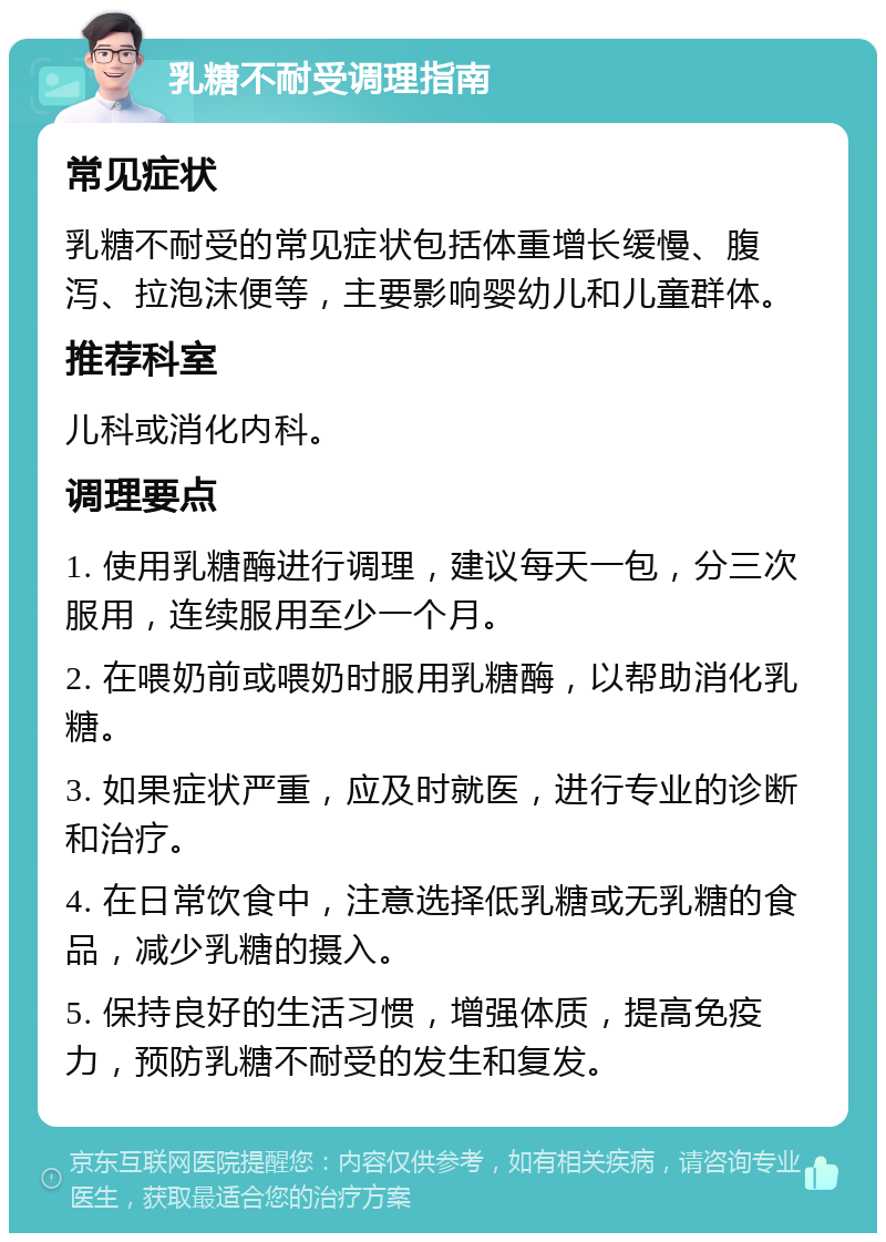 乳糖不耐受调理指南 常见症状 乳糖不耐受的常见症状包括体重增长缓慢、腹泻、拉泡沫便等，主要影响婴幼儿和儿童群体。 推荐科室 儿科或消化内科。 调理要点 1. 使用乳糖酶进行调理，建议每天一包，分三次服用，连续服用至少一个月。 2. 在喂奶前或喂奶时服用乳糖酶，以帮助消化乳糖。 3. 如果症状严重，应及时就医，进行专业的诊断和治疗。 4. 在日常饮食中，注意选择低乳糖或无乳糖的食品，减少乳糖的摄入。 5. 保持良好的生活习惯，增强体质，提高免疫力，预防乳糖不耐受的发生和复发。