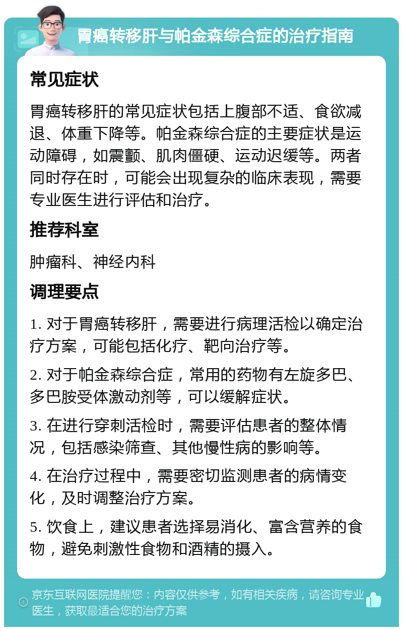 胃癌转移肝与帕金森综合症的治疗指南 常见症状 胃癌转移肝的常见症状包括上腹部不适、食欲减退、体重下降等。帕金森综合症的主要症状是运动障碍，如震颤、肌肉僵硬、运动迟缓等。两者同时存在时，可能会出现复杂的临床表现，需要专业医生进行评估和治疗。 推荐科室 肿瘤科、神经内科 调理要点 1. 对于胃癌转移肝，需要进行病理活检以确定治疗方案，可能包括化疗、靶向治疗等。 2. 对于帕金森综合症，常用的药物有左旋多巴、多巴胺受体激动剂等，可以缓解症状。 3. 在进行穿刺活检时，需要评估患者的整体情况，包括感染筛查、其他慢性病的影响等。 4. 在治疗过程中，需要密切监测患者的病情变化，及时调整治疗方案。 5. 饮食上，建议患者选择易消化、富含营养的食物，避免刺激性食物和酒精的摄入。