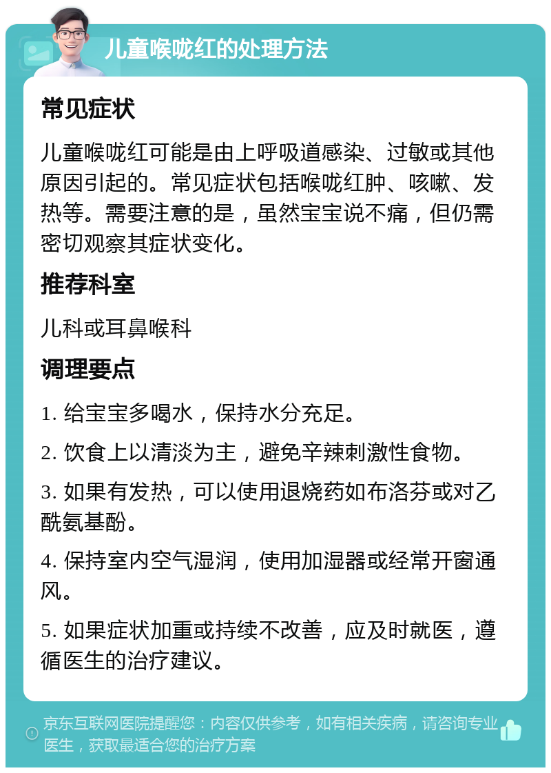 儿童喉咙红的处理方法 常见症状 儿童喉咙红可能是由上呼吸道感染、过敏或其他原因引起的。常见症状包括喉咙红肿、咳嗽、发热等。需要注意的是，虽然宝宝说不痛，但仍需密切观察其症状变化。 推荐科室 儿科或耳鼻喉科 调理要点 1. 给宝宝多喝水，保持水分充足。 2. 饮食上以清淡为主，避免辛辣刺激性食物。 3. 如果有发热，可以使用退烧药如布洛芬或对乙酰氨基酚。 4. 保持室内空气湿润，使用加湿器或经常开窗通风。 5. 如果症状加重或持续不改善，应及时就医，遵循医生的治疗建议。