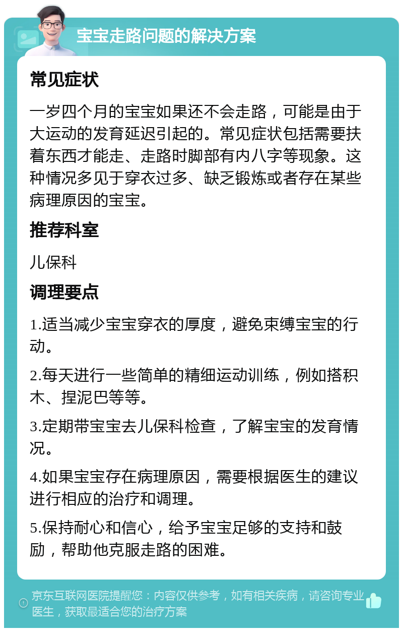 宝宝走路问题的解决方案 常见症状 一岁四个月的宝宝如果还不会走路，可能是由于大运动的发育延迟引起的。常见症状包括需要扶着东西才能走、走路时脚部有内八字等现象。这种情况多见于穿衣过多、缺乏锻炼或者存在某些病理原因的宝宝。 推荐科室 儿保科 调理要点 1.适当减少宝宝穿衣的厚度，避免束缚宝宝的行动。 2.每天进行一些简单的精细运动训练，例如搭积木、捏泥巴等等。 3.定期带宝宝去儿保科检查，了解宝宝的发育情况。 4.如果宝宝存在病理原因，需要根据医生的建议进行相应的治疗和调理。 5.保持耐心和信心，给予宝宝足够的支持和鼓励，帮助他克服走路的困难。