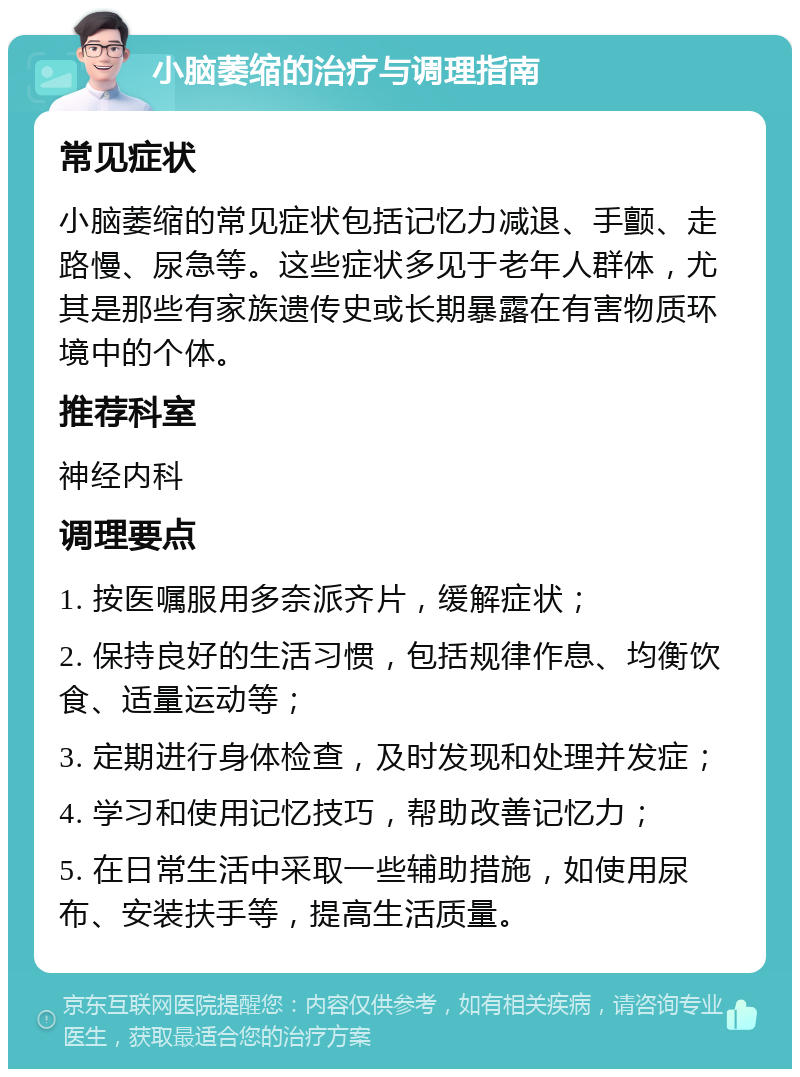 小脑萎缩的治疗与调理指南 常见症状 小脑萎缩的常见症状包括记忆力减退、手颤、走路慢、尿急等。这些症状多见于老年人群体，尤其是那些有家族遗传史或长期暴露在有害物质环境中的个体。 推荐科室 神经内科 调理要点 1. 按医嘱服用多奈派齐片，缓解症状； 2. 保持良好的生活习惯，包括规律作息、均衡饮食、适量运动等； 3. 定期进行身体检查，及时发现和处理并发症； 4. 学习和使用记忆技巧，帮助改善记忆力； 5. 在日常生活中采取一些辅助措施，如使用尿布、安装扶手等，提高生活质量。