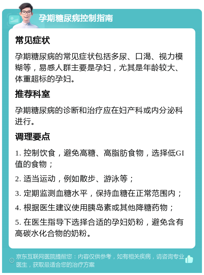 孕期糖尿病控制指南 常见症状 孕期糖尿病的常见症状包括多尿、口渴、视力模糊等，易感人群主要是孕妇，尤其是年龄较大、体重超标的孕妇。 推荐科室 孕期糖尿病的诊断和治疗应在妇产科或内分泌科进行。 调理要点 1. 控制饮食，避免高糖、高脂肪食物，选择低GI值的食物； 2. 适当运动，例如散步、游泳等； 3. 定期监测血糖水平，保持血糖在正常范围内； 4. 根据医生建议使用胰岛素或其他降糖药物； 5. 在医生指导下选择合适的孕妇奶粉，避免含有高碳水化合物的奶粉。