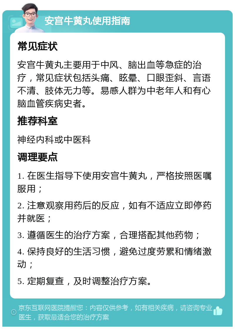 安宫牛黄丸使用指南 常见症状 安宫牛黄丸主要用于中风、脑出血等急症的治疗，常见症状包括头痛、眩晕、口眼歪斜、言语不清、肢体无力等。易感人群为中老年人和有心脑血管疾病史者。 推荐科室 神经内科或中医科 调理要点 1. 在医生指导下使用安宫牛黄丸，严格按照医嘱服用； 2. 注意观察用药后的反应，如有不适应立即停药并就医； 3. 遵循医生的治疗方案，合理搭配其他药物； 4. 保持良好的生活习惯，避免过度劳累和情绪激动； 5. 定期复查，及时调整治疗方案。