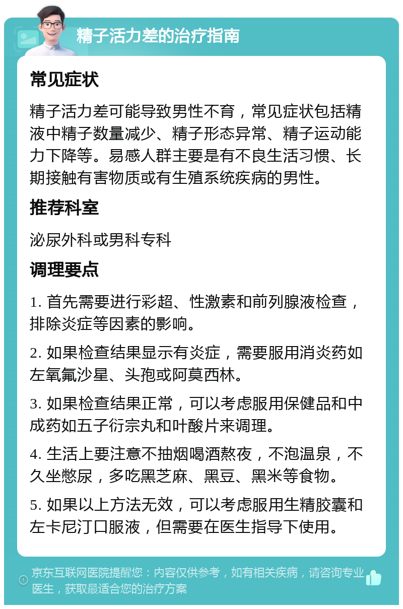 精子活力差的治疗指南 常见症状 精子活力差可能导致男性不育，常见症状包括精液中精子数量减少、精子形态异常、精子运动能力下降等。易感人群主要是有不良生活习惯、长期接触有害物质或有生殖系统疾病的男性。 推荐科室 泌尿外科或男科专科 调理要点 1. 首先需要进行彩超、性激素和前列腺液检查，排除炎症等因素的影响。 2. 如果检查结果显示有炎症，需要服用消炎药如左氧氟沙星、头孢或阿莫西林。 3. 如果检查结果正常，可以考虑服用保健品和中成药如五子衍宗丸和叶酸片来调理。 4. 生活上要注意不抽烟喝酒熬夜，不泡温泉，不久坐憋尿，多吃黑芝麻、黑豆、黑米等食物。 5. 如果以上方法无效，可以考虑服用生精胶囊和左卡尼汀口服液，但需要在医生指导下使用。