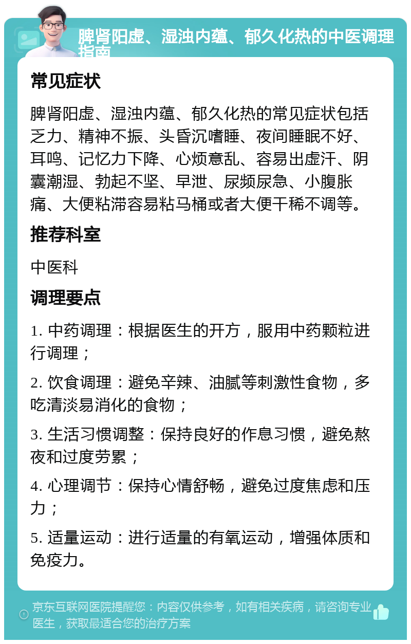 脾肾阳虚、湿浊内蕴、郁久化热的中医调理指南 常见症状 脾肾阳虚、湿浊内蕴、郁久化热的常见症状包括乏力、精神不振、头昏沉嗜睡、夜间睡眠不好、耳鸣、记忆力下降、心烦意乱、容易出虚汗、阴囊潮湿、勃起不坚、早泄、尿频尿急、小腹胀痛、大便粘滞容易粘马桶或者大便干稀不调等。 推荐科室 中医科 调理要点 1. 中药调理：根据医生的开方，服用中药颗粒进行调理； 2. 饮食调理：避免辛辣、油腻等刺激性食物，多吃清淡易消化的食物； 3. 生活习惯调整：保持良好的作息习惯，避免熬夜和过度劳累； 4. 心理调节：保持心情舒畅，避免过度焦虑和压力； 5. 适量运动：进行适量的有氧运动，增强体质和免疫力。