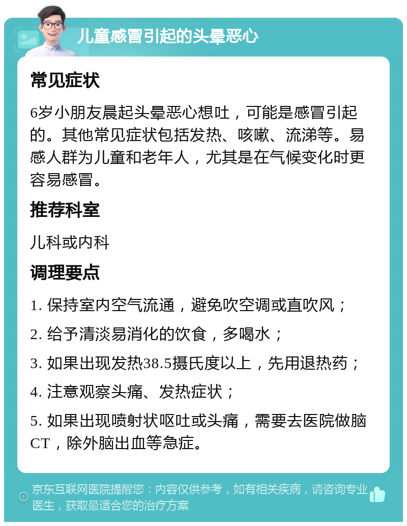 儿童感冒引起的头晕恶心 常见症状 6岁小朋友晨起头晕恶心想吐，可能是感冒引起的。其他常见症状包括发热、咳嗽、流涕等。易感人群为儿童和老年人，尤其是在气候变化时更容易感冒。 推荐科室 儿科或内科 调理要点 1. 保持室内空气流通，避免吹空调或直吹风； 2. 给予清淡易消化的饮食，多喝水； 3. 如果出现发热38.5摄氏度以上，先用退热药； 4. 注意观察头痛、发热症状； 5. 如果出现喷射状呕吐或头痛，需要去医院做脑CT，除外脑出血等急症。