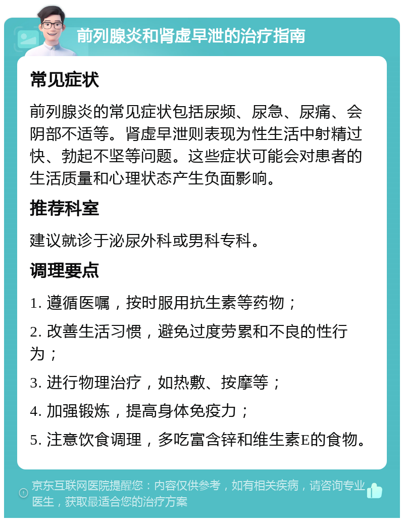 前列腺炎和肾虚早泄的治疗指南 常见症状 前列腺炎的常见症状包括尿频、尿急、尿痛、会阴部不适等。肾虚早泄则表现为性生活中射精过快、勃起不坚等问题。这些症状可能会对患者的生活质量和心理状态产生负面影响。 推荐科室 建议就诊于泌尿外科或男科专科。 调理要点 1. 遵循医嘱，按时服用抗生素等药物； 2. 改善生活习惯，避免过度劳累和不良的性行为； 3. 进行物理治疗，如热敷、按摩等； 4. 加强锻炼，提高身体免疫力； 5. 注意饮食调理，多吃富含锌和维生素E的食物。