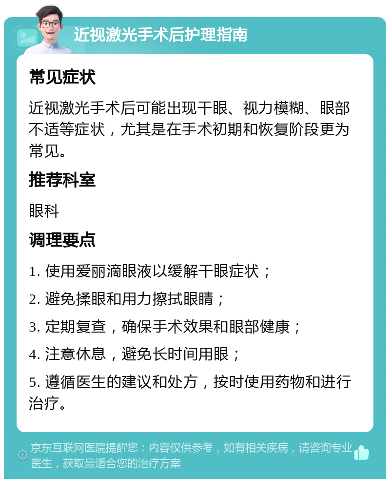 近视激光手术后护理指南 常见症状 近视激光手术后可能出现干眼、视力模糊、眼部不适等症状，尤其是在手术初期和恢复阶段更为常见。 推荐科室 眼科 调理要点 1. 使用爱丽滴眼液以缓解干眼症状； 2. 避免揉眼和用力擦拭眼睛； 3. 定期复查，确保手术效果和眼部健康； 4. 注意休息，避免长时间用眼； 5. 遵循医生的建议和处方，按时使用药物和进行治疗。