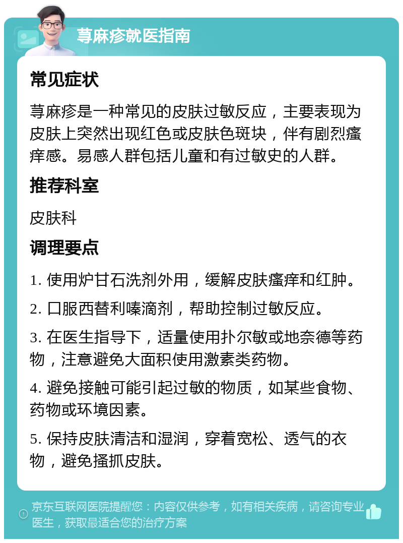 荨麻疹就医指南 常见症状 荨麻疹是一种常见的皮肤过敏反应，主要表现为皮肤上突然出现红色或皮肤色斑块，伴有剧烈瘙痒感。易感人群包括儿童和有过敏史的人群。 推荐科室 皮肤科 调理要点 1. 使用炉甘石洗剂外用，缓解皮肤瘙痒和红肿。 2. 口服西替利嗪滴剂，帮助控制过敏反应。 3. 在医生指导下，适量使用扑尔敏或地奈德等药物，注意避免大面积使用激素类药物。 4. 避免接触可能引起过敏的物质，如某些食物、药物或环境因素。 5. 保持皮肤清洁和湿润，穿着宽松、透气的衣物，避免搔抓皮肤。