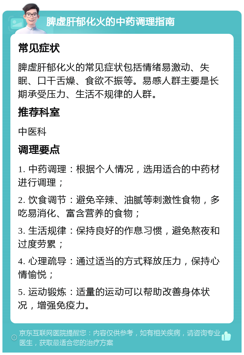 脾虚肝郁化火的中药调理指南 常见症状 脾虚肝郁化火的常见症状包括情绪易激动、失眠、口干舌燥、食欲不振等。易感人群主要是长期承受压力、生活不规律的人群。 推荐科室 中医科 调理要点 1. 中药调理：根据个人情况，选用适合的中药材进行调理； 2. 饮食调节：避免辛辣、油腻等刺激性食物，多吃易消化、富含营养的食物； 3. 生活规律：保持良好的作息习惯，避免熬夜和过度劳累； 4. 心理疏导：通过适当的方式释放压力，保持心情愉悦； 5. 运动锻炼：适量的运动可以帮助改善身体状况，增强免疫力。