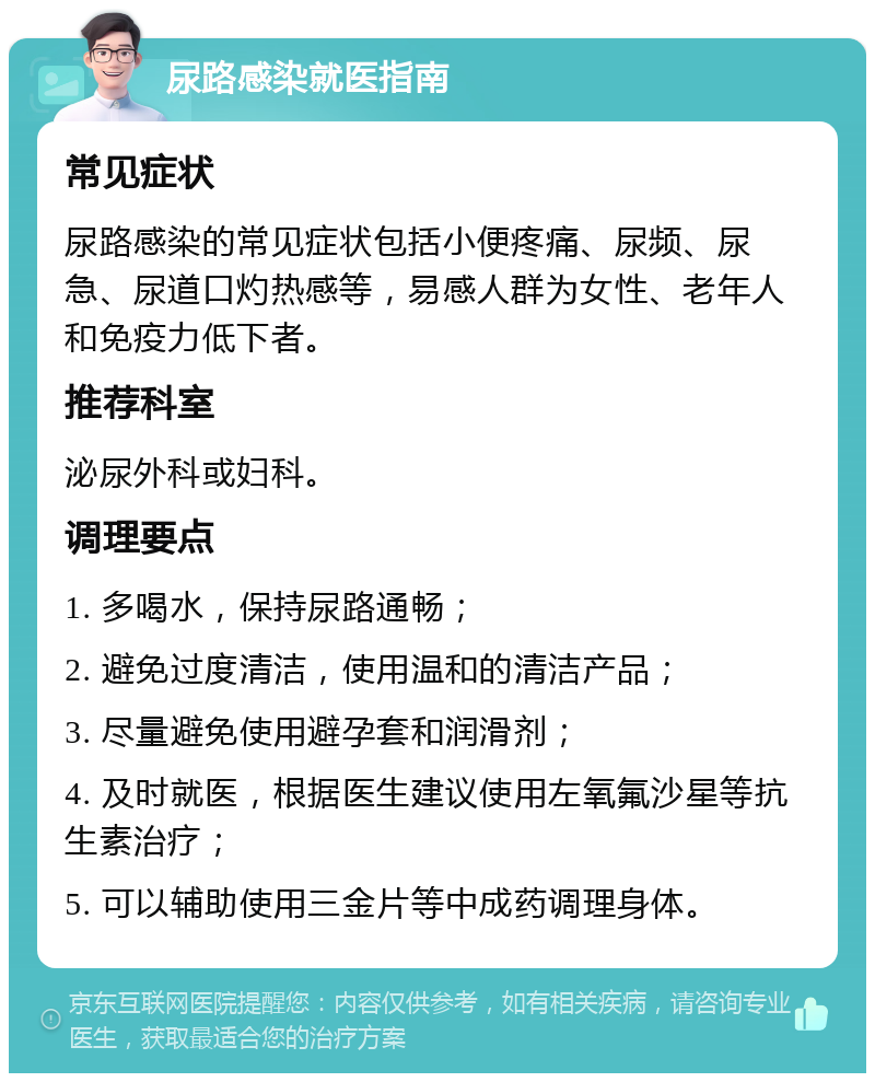 尿路感染就医指南 常见症状 尿路感染的常见症状包括小便疼痛、尿频、尿急、尿道口灼热感等，易感人群为女性、老年人和免疫力低下者。 推荐科室 泌尿外科或妇科。 调理要点 1. 多喝水，保持尿路通畅； 2. 避免过度清洁，使用温和的清洁产品； 3. 尽量避免使用避孕套和润滑剂； 4. 及时就医，根据医生建议使用左氧氟沙星等抗生素治疗； 5. 可以辅助使用三金片等中成药调理身体。